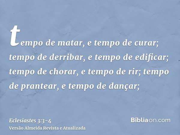 tempo de matar, e tempo de curar; tempo de derribar, e tempo de edificar;tempo de chorar, e tempo de rir; tempo de prantear, e tempo de dançar;