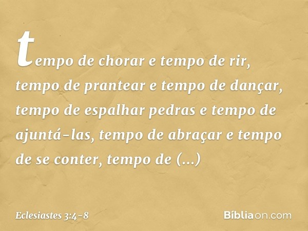 tempo de chorar e tempo de rir,
tempo de prantear e tempo de dançar, tempo de espalhar pedras
e tempo de ajuntá-las,
tempo de abraçar e tempo de se conter, temp