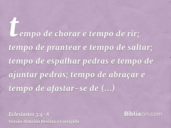 tempo de chorar e tempo de rir; tempo de prantear e tempo de saltar;tempo de espalhar pedras e tempo de ajuntar pedras; tempo de abraçar e tempo de afastar-se d