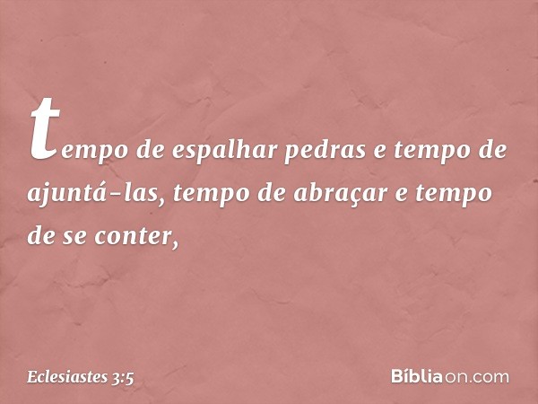 tempo de espalhar pedras
e tempo de ajuntá-las,
tempo de abraçar e tempo de se conter, -- Eclesiastes 3:5