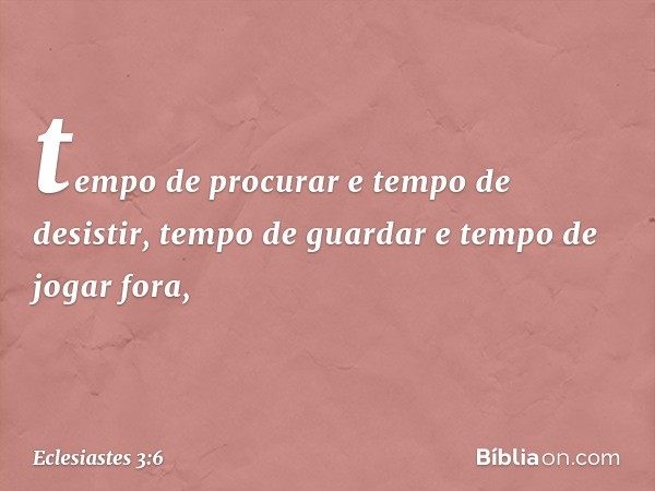 tempo de procurar e tempo de desistir,
tempo de guardar
e tempo de jogar fora, -- Eclesiastes 3:6