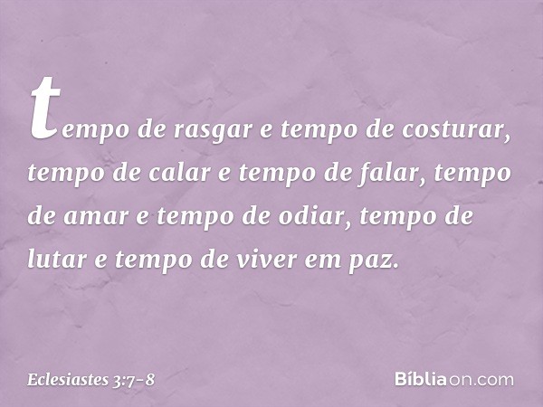 tempo de rasgar e tempo de costurar,
tempo de calar e tempo de falar, tempo de amar e tempo de odiar,
tempo de lutar e tempo de viver em paz. -- Eclesiastes 3:7