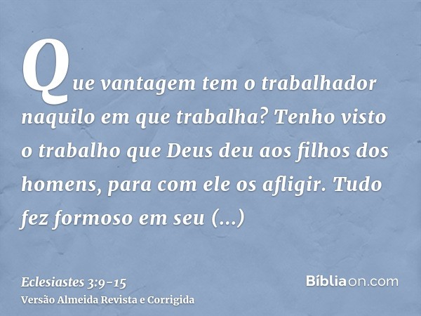 Que vantagem tem o trabalhador naquilo em que trabalha?Tenho visto o trabalho que Deus deu aos filhos dos homens, para com ele os afligir.Tudo fez formoso em se