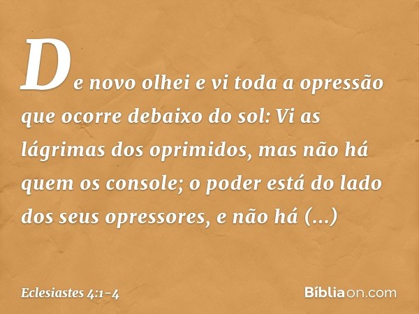 De novo olhei e vi toda a opressão que ocorre debaixo do sol:
Vi as lágrimas dos oprimidos,
mas não há quem os console;
o poder está do lado
dos seus opressores