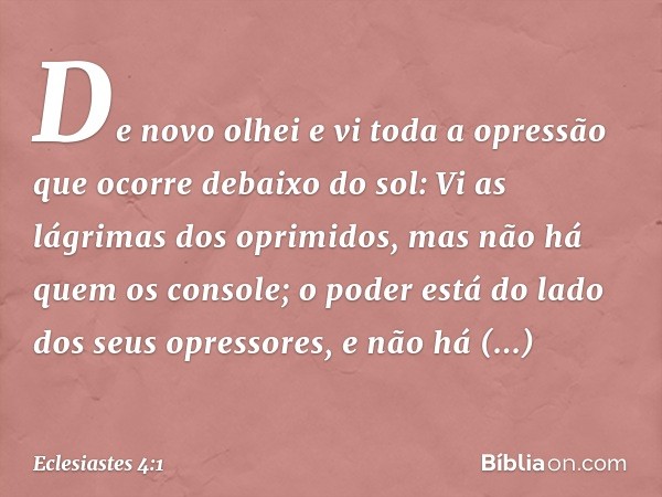 De novo olhei e vi toda a opressão que ocorre debaixo do sol:
Vi as lágrimas dos oprimidos,
mas não há quem os console;
o poder está do lado
dos seus opressores