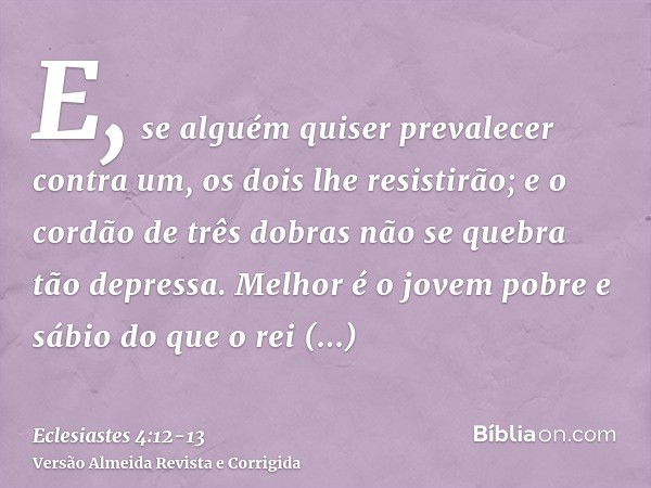 E, se alguém quiser prevalecer contra um, os dois lhe resistirão; e o cordão de três dobras não se quebra tão depressa.Melhor é o jovem pobre e sábio do que o r