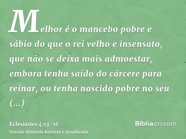 Melhor é o mancebo pobre e sábio do que o rei velho e insensato, que não se deixa mais admoestar,embora tenha saído do cárcere para reinar, ou tenha nascido pob