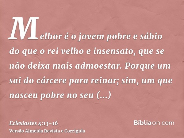 Melhor é o jovem pobre e sábio do que o rei velho e insensato, que se não deixa mais admoestar.Porque um sai do cárcere para reinar; sim, um que nasceu pobre no