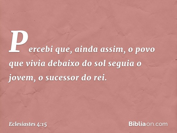 Percebi que, ainda assim, o povo que vivia debaixo do sol seguia o jovem, o sucessor do rei. -- Eclesiastes 4:15