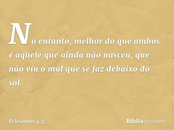 No entanto, melhor do que ambos
é aquele que ainda não nasceu,
que não viu o mal
que se faz debaixo do sol. -- Eclesiastes 4:3