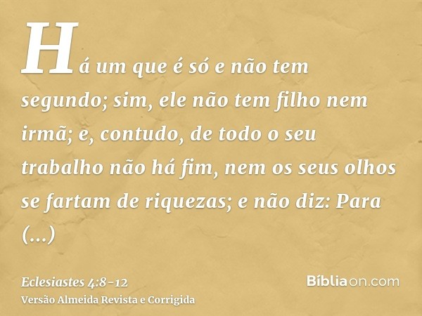 Há um que é só e não tem segundo; sim, ele não tem filho nem irmã; e, contudo, de todo o seu trabalho não há fim, nem os seus olhos se fartam de riquezas; e não