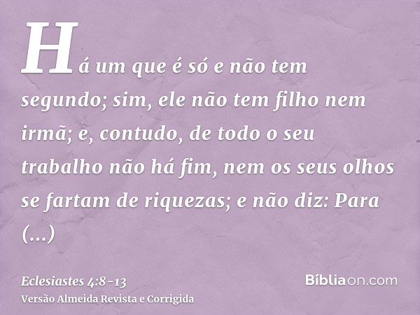 Há um que é só e não tem segundo; sim, ele não tem filho nem irmã; e, contudo, de todo o seu trabalho não há fim, nem os seus olhos se fartam de riquezas; e não