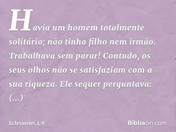 Havia um homem totalmente solitário;
não tinha filho nem irmão.
Trabalhava sem parar!
Contudo, os seus olhos
não se satisfaziam com a sua riqueza.
Ele sequer pe