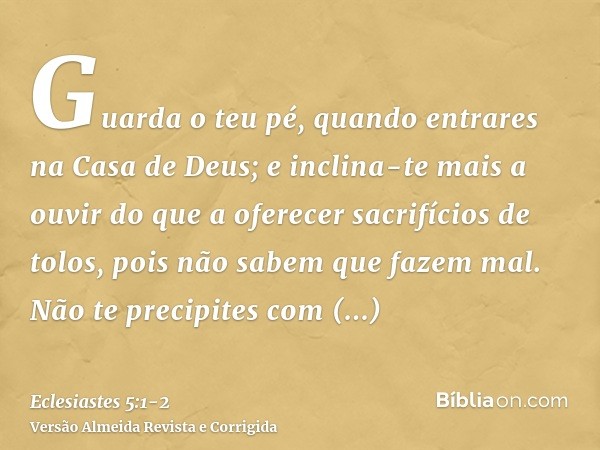 Guarda o teu pé, quando entrares na Casa de Deus; e inclina-te mais a ouvir do que a oferecer sacrifícios de tolos, pois não sabem que fazem mal.Não te precipit