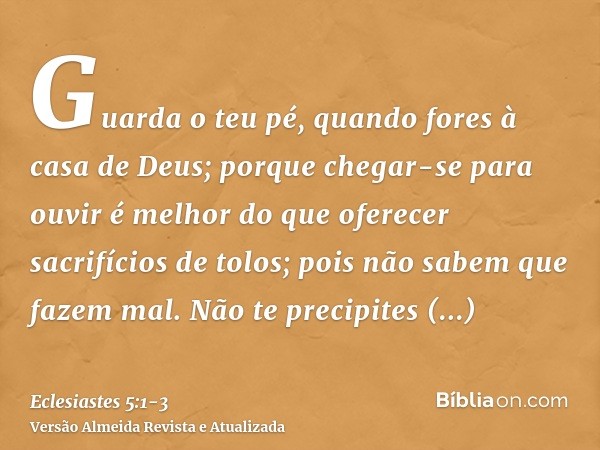 Guarda o teu pé, quando fores à casa de Deus; porque chegar-se para ouvir é melhor do que oferecer sacrifícios de tolos; pois não sabem que fazem mal.Não te pre