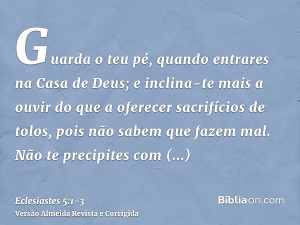 Guarda o teu pé, quando entrares na Casa de Deus; e inclina-te mais a ouvir do que a oferecer sacrifícios de tolos, pois não sabem que fazem mal.Não te precipit