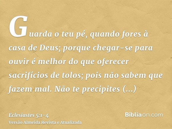 Guarda o teu pé, quando fores à casa de Deus; porque chegar-se para ouvir é melhor do que oferecer sacrifícios de tolos; pois não sabem que fazem mal.Não te pre