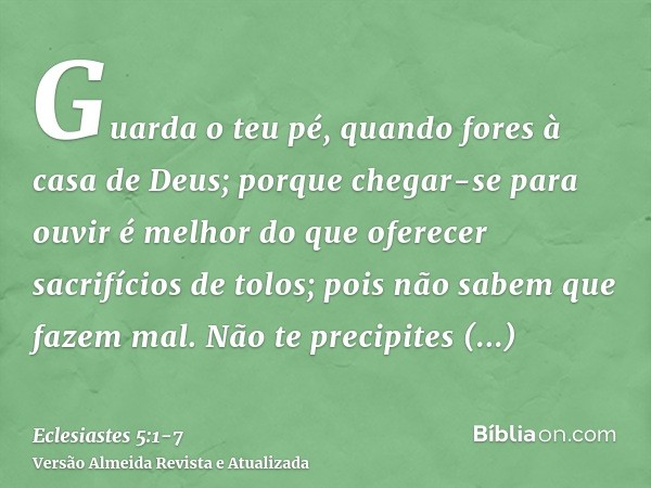 Guarda o teu pé, quando fores à casa de Deus; porque chegar-se para ouvir é melhor do que oferecer sacrifícios de tolos; pois não sabem que fazem mal.Não te pre