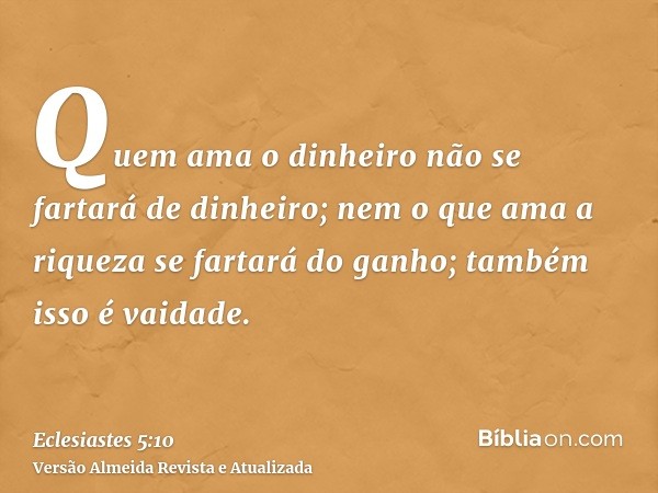 Quem ama o dinheiro não se fartará de dinheiro; nem o que ama a riqueza se fartará do ganho; também isso é vaidade.