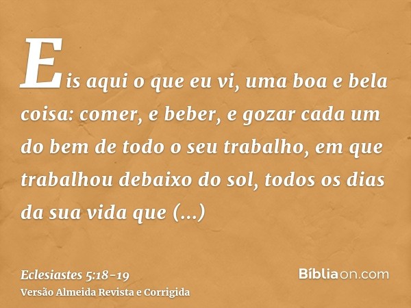 Eis aqui o que eu vi, uma boa e bela coisa: comer, e beber, e gozar cada um do bem de todo o seu trabalho, em que trabalhou debaixo do sol, todos os dias da sua