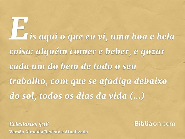 Eis aqui o que eu vi, uma boa e bela coisa: alguém comer e beber, e gozar cada um do bem de todo o seu trabalho, com que se afadiga debaixo do sol, todos os dia