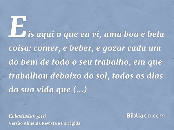 Eis aqui o que eu vi, uma boa e bela coisa: comer, e beber, e gozar cada um do bem de todo o seu trabalho, em que trabalhou debaixo do sol, todos os dias da sua