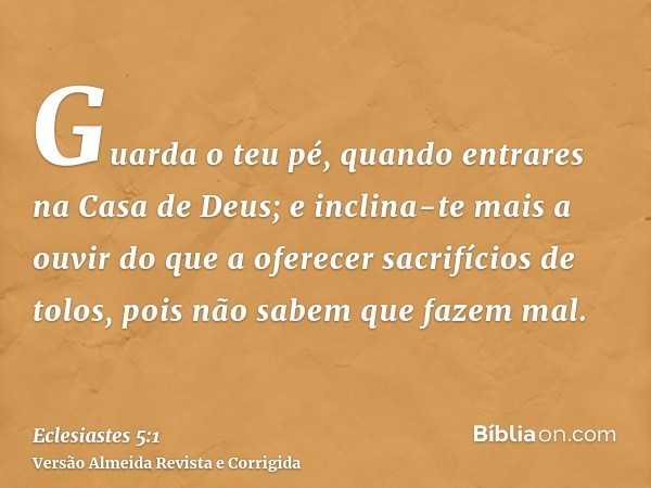 Guarda o teu pé, quando entrares na Casa de Deus; e inclina-te mais a ouvir do que a oferecer sacrifícios de tolos, pois não sabem que fazem mal.