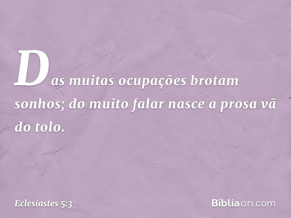 Das muitas ocupações brotam sonhos;
do muito falar nasce a prosa vã do tolo. -- Eclesiastes 5:3