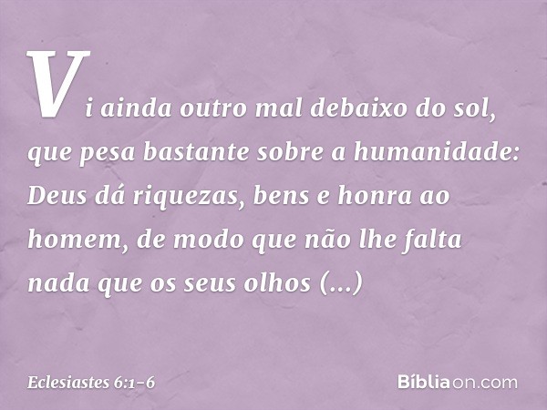 Vi ainda outro mal debaixo do sol, que pesa bastante sobre a humanidade: Deus dá riquezas, bens e honra ao homem, de modo que não lhe falta nada que os seus olh