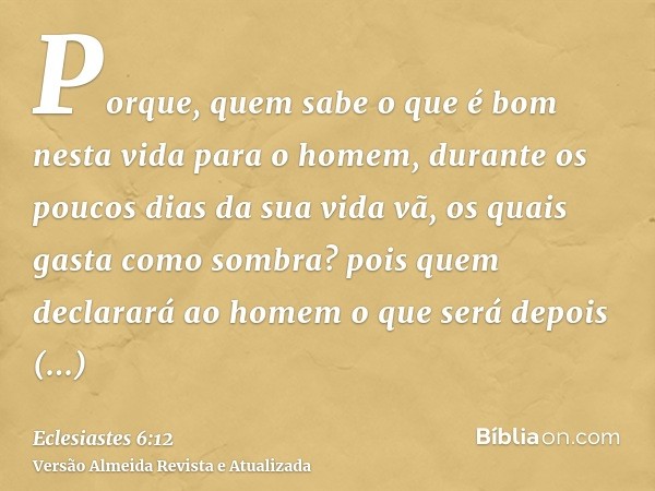 Porque, quem sabe o que é bom nesta vida para o homem, durante os poucos dias da sua vida vã, os quais gasta como sombra? pois quem declarará ao homem o que ser