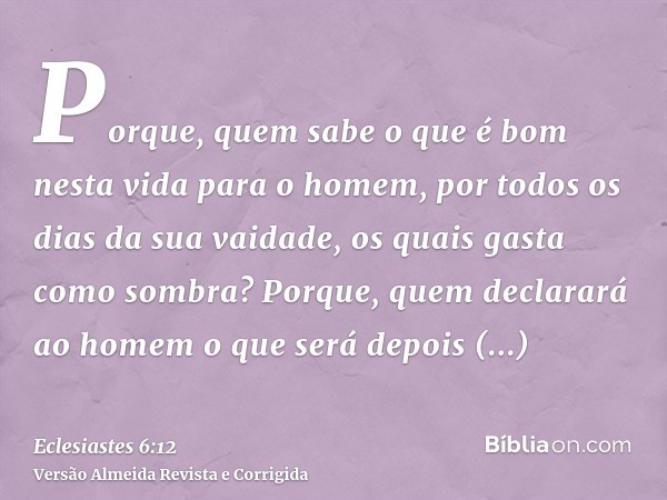 Porque, quem sabe o que é bom nesta vida para o homem, por todos os dias da sua vaidade, os quais gasta como sombra? Porque, quem declarará ao homem o que será 