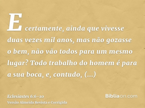 E certamente, ainda que vivesse duas vezes mil anos, mas não gozasse o bem, não vão todos para um mesmo lugar?Todo trabalho do homem é para a sua boca, e, contu
