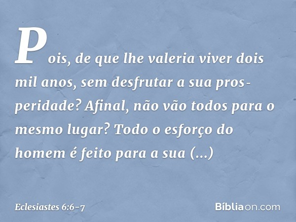 Pois, de que lhe valeria viver dois mil anos, sem desfrutar a sua pros­peridade? Afinal, não vão todos para o mesmo lugar? Todo o esforço do homem
é feito para 