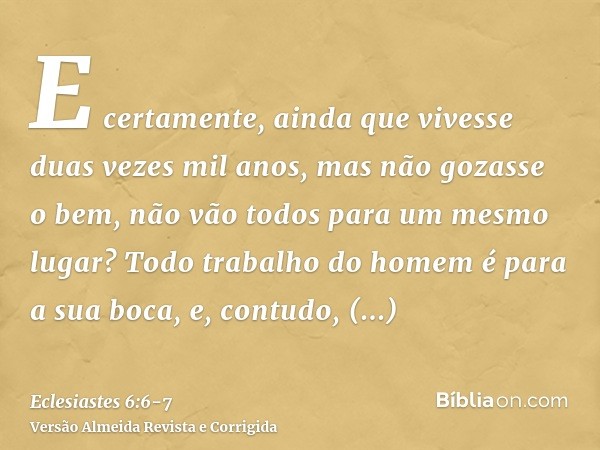 E certamente, ainda que vivesse duas vezes mil anos, mas não gozasse o bem, não vão todos para um mesmo lugar?Todo trabalho do homem é para a sua boca, e, contu