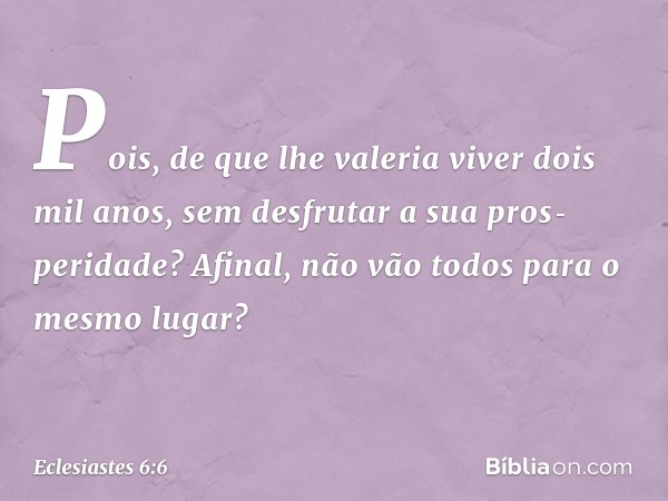 Pois, de que lhe valeria viver dois mil anos, sem desfrutar a sua pros­peridade? Afinal, não vão todos para o mesmo lugar? -- Eclesiastes 6:6