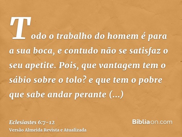 Todo o trabalho do homem é para a sua boca, e contudo não se satisfaz o seu apetite.Pois, que vantagem tem o sábio sobre o tolo? e que tem o pobre que sabe anda