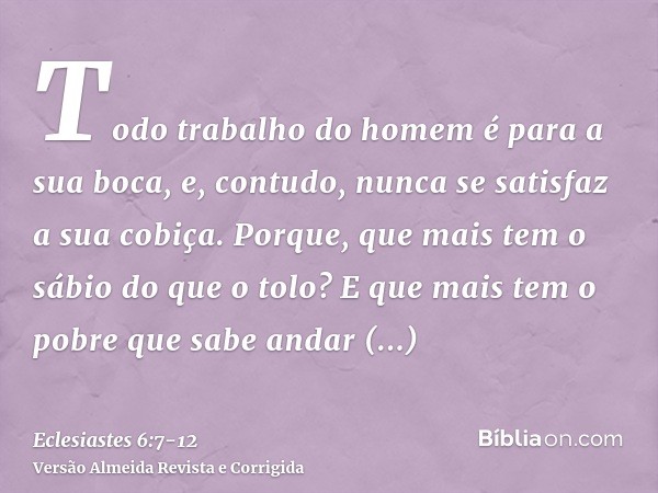 Todo trabalho do homem é para a sua boca, e, contudo, nunca se satisfaz a sua cobiça.Porque, que mais tem o sábio do que o tolo? E que mais tem o pobre que sabe