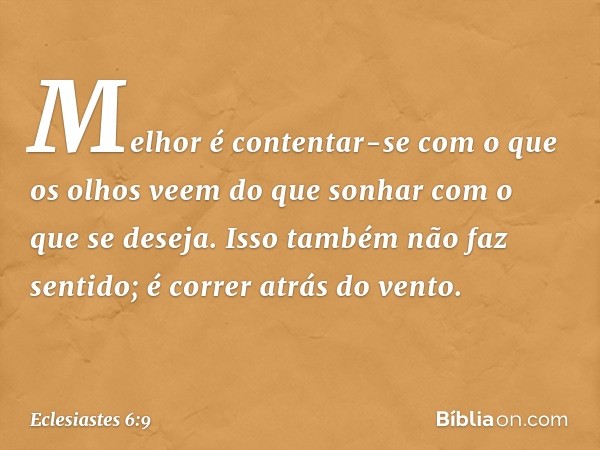 Melhor é contentar-se
com o que os olhos veem
do que sonhar com o que se deseja.
Isso também não faz sentido;
é correr atrás do vento. -- Eclesiastes 6:9