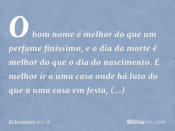 O bom nome é melhor
do que um perfume finíssimo,
e o dia da morte é melhor
do que o dia do nascimento. É melhor ir a uma casa onde há luto
do que a uma casa em