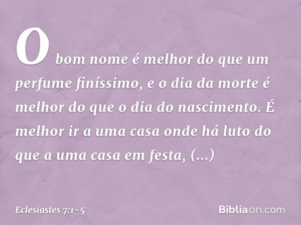 O bom nome é melhor
do que um perfume finíssimo,
e o dia da morte é melhor
do que o dia do nascimento. É melhor ir a uma casa onde há luto
do que a uma casa em 