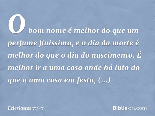 O bom nome é melhor
do que um perfume finíssimo,
e o dia da morte é melhor
do que o dia do nascimento. É melhor ir a uma casa onde há luto
do que a uma casa em 