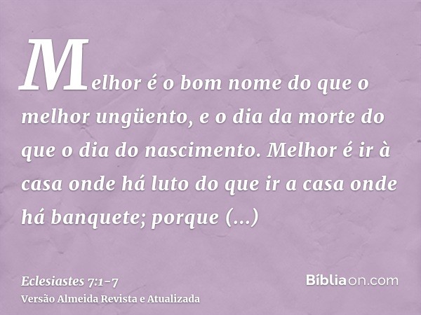 Melhor é o bom nome do que o melhor ungüento, e o dia da morte do que o dia do nascimento.Melhor é ir à casa onde há luto do que ir a casa onde há banquete; por