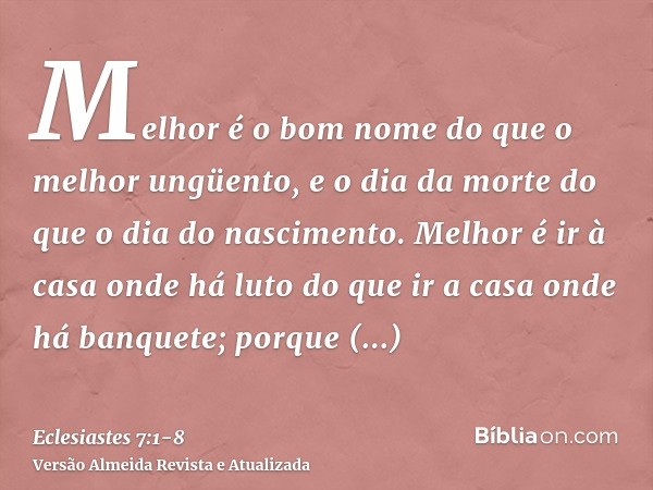 Melhor é o bom nome do que o melhor ungüento, e o dia da morte do que o dia do nascimento.Melhor é ir à casa onde há luto do que ir a casa onde há banquete; por