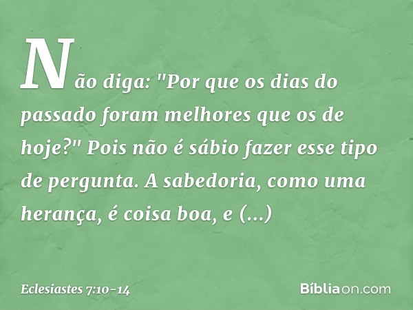 Não diga: "Por que os dias do passado
foram melhores que os de hoje?"
Pois não é sábio fazer esse tipo de pergunta. A sabedoria, como uma herança,
é coisa boa, 