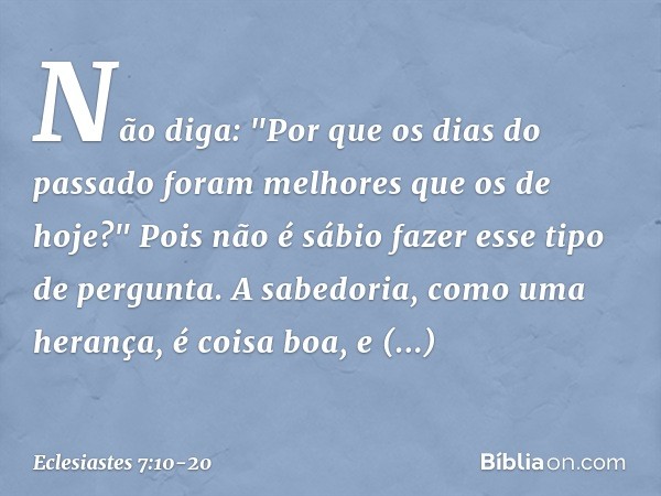 Não diga: "Por que os dias do passado
foram melhores que os de hoje?"
Pois não é sábio fazer esse tipo de pergunta. A sabedoria, como uma herança,
é coisa boa, 