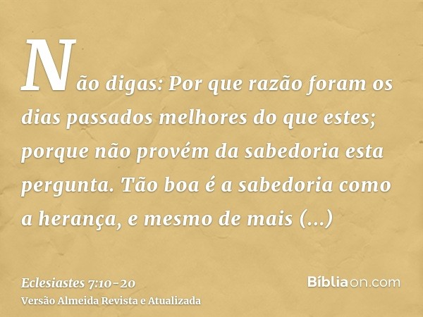 Não digas: Por que razão foram os dias passados melhores do que estes; porque não provém da sabedoria esta pergunta.Tão boa é a sabedoria como a herança, e mesm