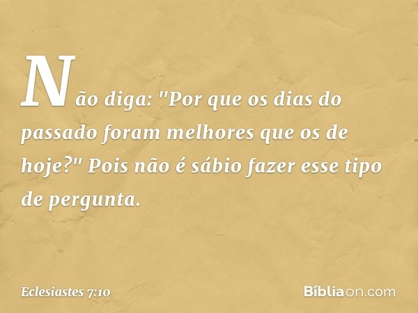 Não diga: "Por que os dias do passado
foram melhores que os de hoje?"
Pois não é sábio fazer esse tipo de pergunta. -- Eclesiastes 7:10