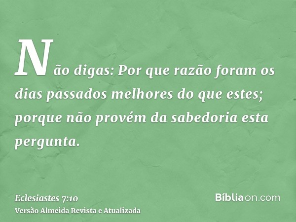 Não digas: Por que razão foram os dias passados melhores do que estes; porque não provém da sabedoria esta pergunta.