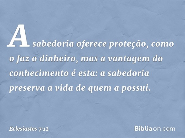 A sabedoria oferece proteção,
como o faz o dinheiro,
mas a vantagem do conhecimento é esta:
a sabedoria preserva a vida
de quem a possui. -- Eclesiastes 7:12