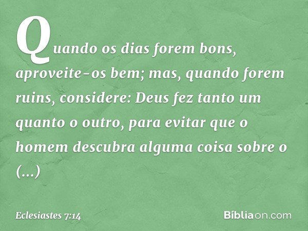 Quando os dias forem bons,
aproveite-os bem;
mas, quando forem ruins,
considere:
Deus fez tanto um quanto o outro,
para evitar que o homem descubra
alguma coisa